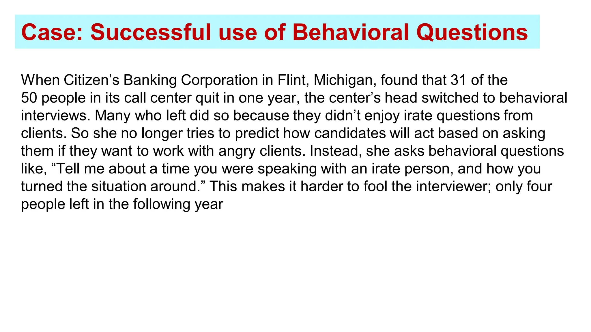 When Citizen’s Banking Corporation in Flint, Michigan, found that 31 of the
50 people in its call center quit in one year, the center’s head switched to behavioral
interviews. Many who left did so because they didn’t enjoy irate questions from
clients. So she no longer tries to predict how candidates will act based on asking
them if they want to work with angry clients. Instead, she asks behavioral questions
like, “Tell me about a time you were speaking with an irate person, and how you
turned the situation around.” This makes it harder to fool the interviewer; only four
people left in the following year
Case: Successful use of Behavioral Questions
 