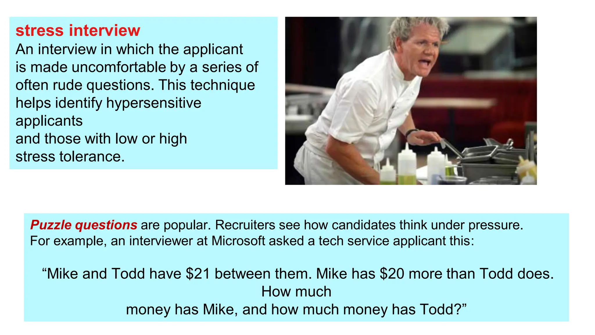 stress interview
An interview in which the applicant
is made uncomfortable by a series of
often rude questions. This technique
helps identify hypersensitive
applicants
and those with low or high
stress tolerance.
Puzzle questions are popular. Recruiters see how candidates think under pressure.
For example, an interviewer at Microsoft asked a tech service applicant this:
“Mike and Todd have $21 between them. Mike has $20 more than Todd does.
How much
money has Mike, and how much money has Todd?”
 