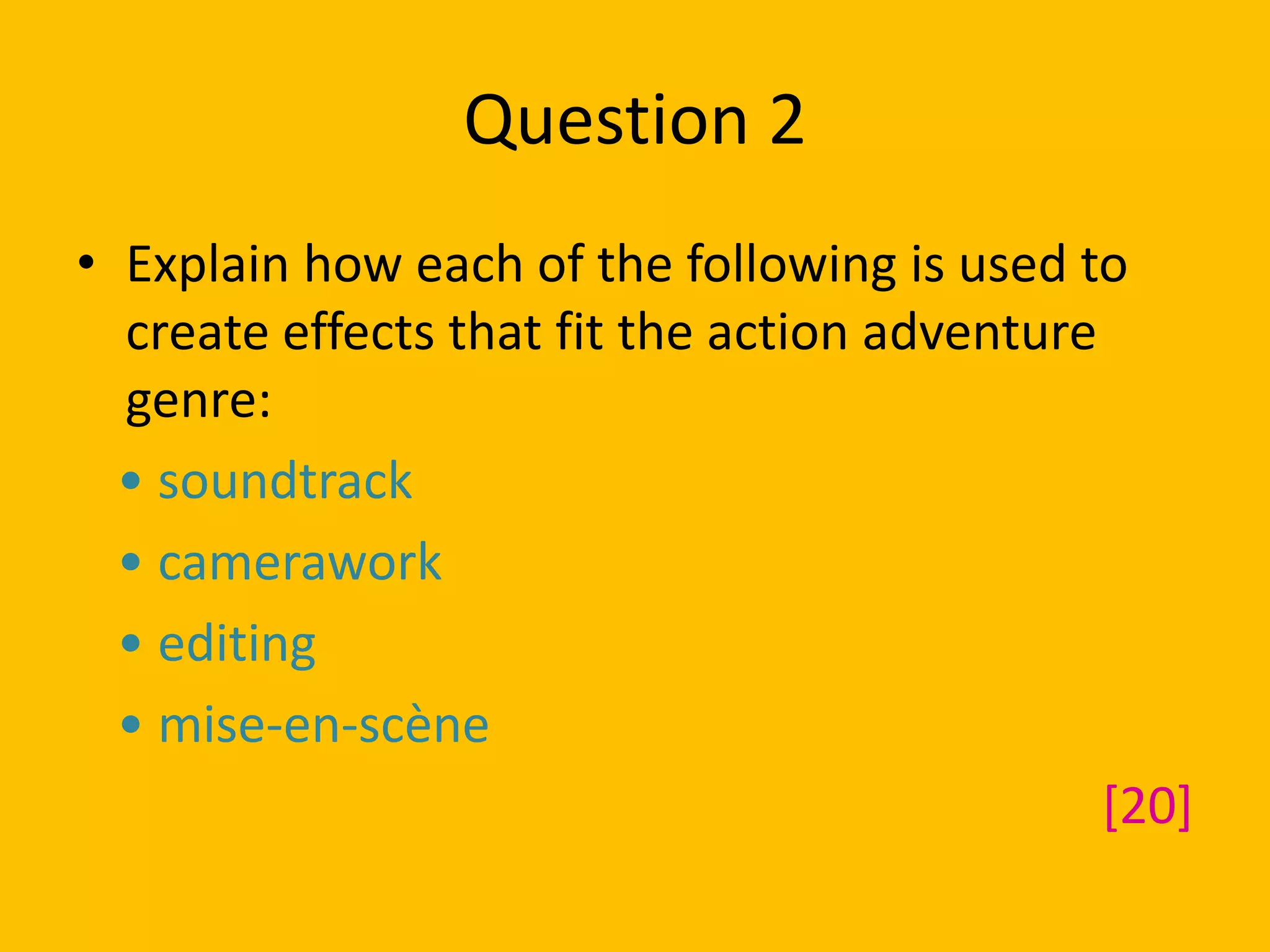 Question 2
• Explain how each of the following is used to
create effects that fit the action adventure
genre:
• soundtrack
• camerawork
• editing
• mise-en-scène
[20]
 