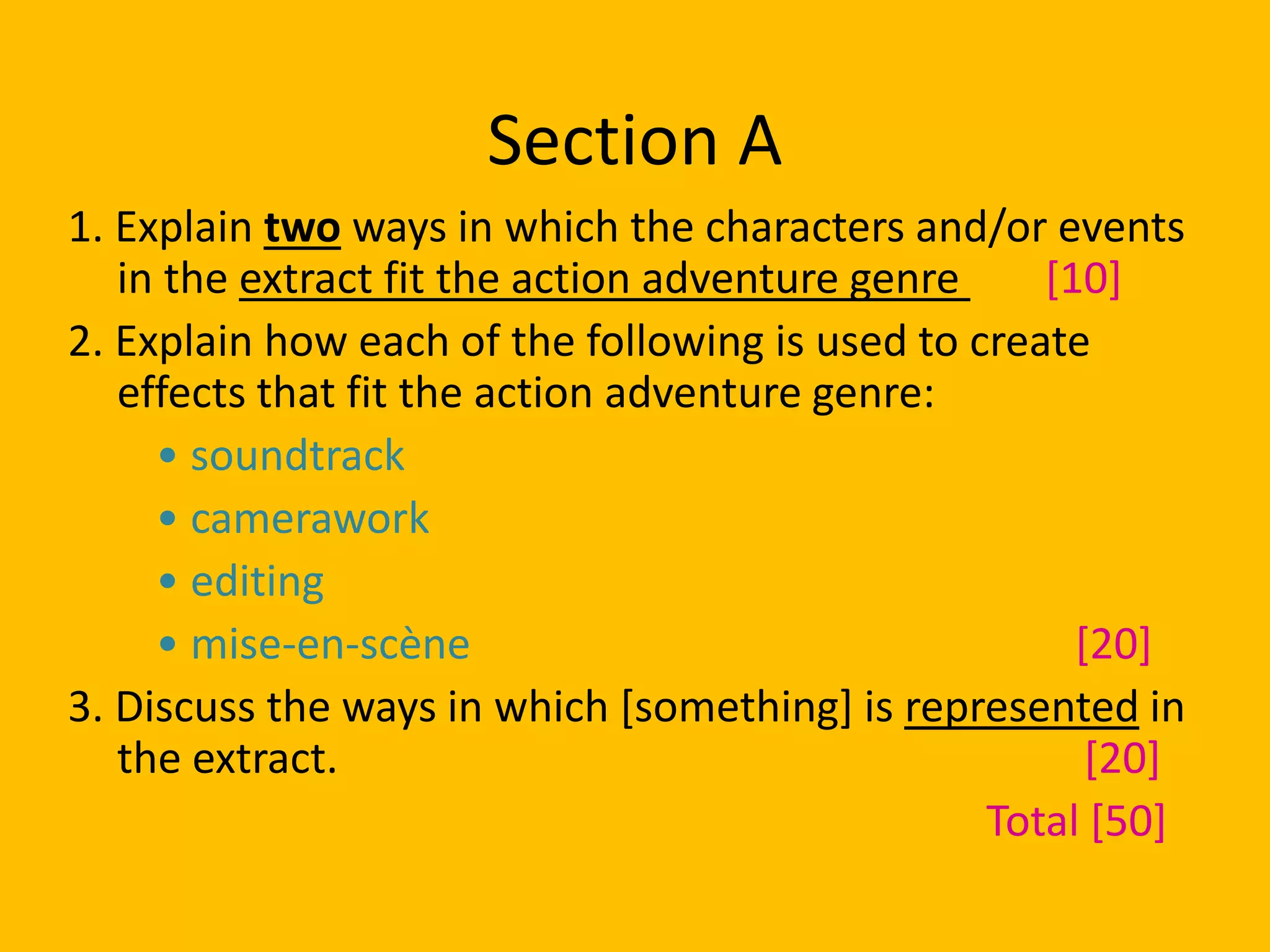 Section A
1. Explain two ways in which the characters and/or events
in the extract fit the action adventure genre [10]
2. Explain how each of the following is used to create
effects that fit the action adventure genre:
• soundtrack
• camerawork
• editing
• mise-en-scène [20]
3. Discuss the ways in which [something] is represented in
the extract. [20]
Total [50]
 