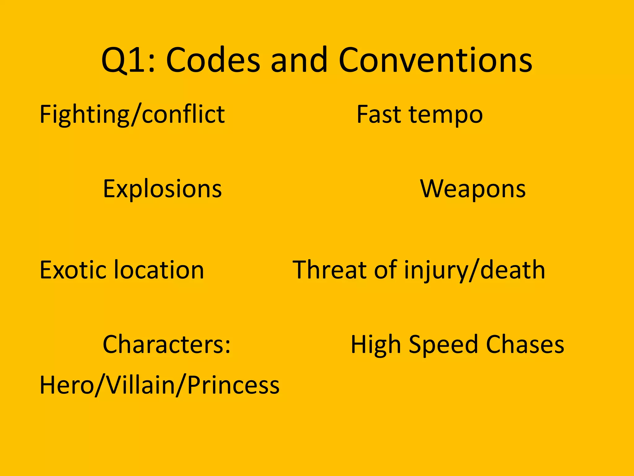 Q1: Codes and Conventions
Fighting/conflict Fast tempo
Explosions Weapons
Exotic location Threat of injury/death
Characters: High Speed Chases
Hero/Villain/Princess