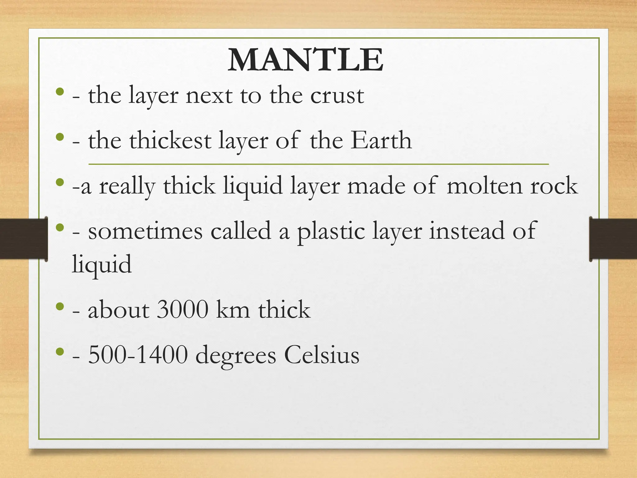MANTLE
• - the layer next to the crust
• - the thickest layer of the Earth
• -a really thick liquid layer made of molten rock
• - sometimes called a plastic layer instead of
liquid
• - about 3000 km thick
• - 500-1400 degrees Celsius
 