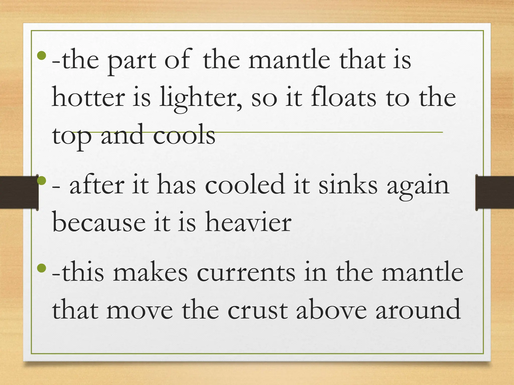 •-the part of the mantle that is
hotter is lighter, so it floats to the
top and cools
•- after it has cooled it sinks again
because it is heavier
•-this makes currents in the mantle
that move the crust above around
 