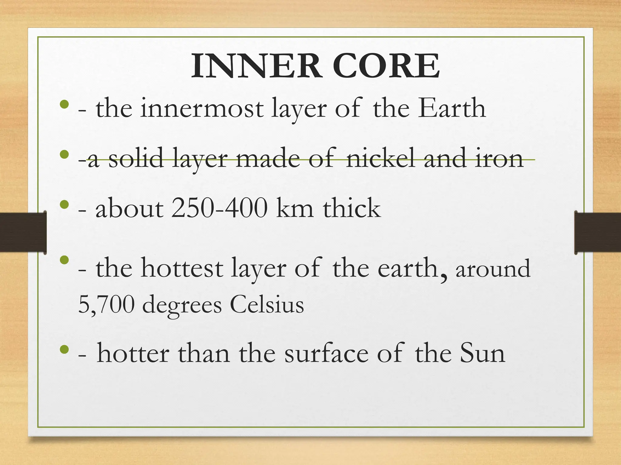 INNER CORE
• - the innermost layer of the Earth
• -a solid layer made of nickel and iron
• - about 250-400 km thick
• - the hottest layer of the earth, around
5,700 degrees Celsius
• - hotter than the surface of the Sun
 