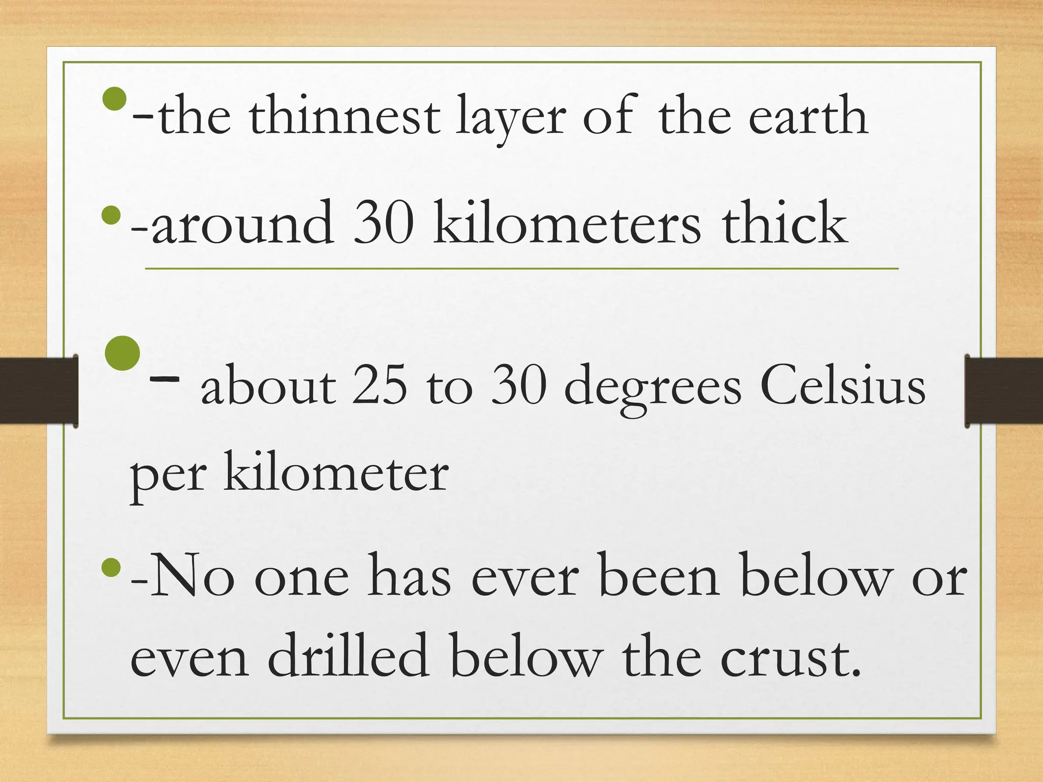 •-the thinnest layer of the earth
•-around 30 kilometers thick
•-about 25 to 30 degrees Celsius
per kilometer
•-No one has ever been below or
even drilled below the crust.
 