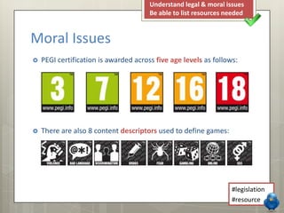  PEGI certification is awarded across five age levels as follows:
 There are also 8 content descriptors used to define games:
Moral Issues
Understand legal & moral issues
Be able to list resources needed
#legislation
#resource
 