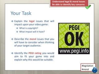 Your Task
 Explain the legal issues that will
impact upon your video game:
 What is copyright?
 What impact will it have?
 Describe the moral issues that you
will have to consider when thinking
of your target audience.
 Identify the PEGI rating you would
aim to fit your game into and
explain why this would be suitable.
Understand legal & moral issues
Be able to identify key concerns
#legislation
#moral
 