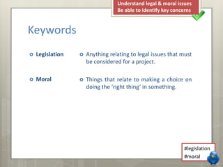Keywords
 Legislation
 Moral
 Anything relating to legal issues that must
be considered for a project.
 Things that relate to making a choice on
doing the ‘right thing’ in something.
Understand legal & moral issues
Be able to identify key concerns
#legislation
#moral
 