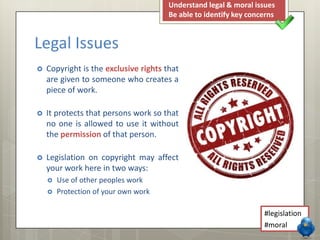  Copyright is the exclusive rights that
are given to someone who creates a
piece of work.
 It protects that persons work so that
no one is allowed to use it without
the permission of that person.
 Legislation on copyright may affect
your work here in two ways:
 Use of other peoples work
 Protection of your own work
Legal Issues
Understand legal & moral issues
Be able to identify key concerns
#legislation
#moral
 