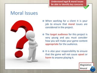  When working for a client it is your
job to ensure that moral issues are
considered in the project.
 The target audience for this project is
very young and you must consider
how you will make your game content
appropriate for the audience.
 It is also your responsibility to ensure
that the game will not cause upset or
harm to anyone playing it.
Moral Issues
Understand legal & moral issues
Be able to identify key concerns
#legislation
#moral
 