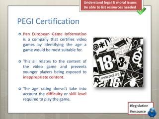  Pan European Game Information
is a company that certifies video
games by identifying the age a
game would be most suitable for.
 This all relates to the content of
the video game and prevents
younger players being exposed to
inappropriate content.
 The age rating doesn’t take into
account the difficulty or skill level
required to play the game.
PEGI Certification
Understand legal & moral issues
Be able to list resources needed
#legislation
#resource
 