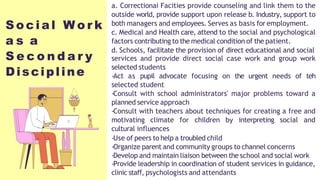 S o c i a l W o r k
a s a
S e c o n d a r y
Discipline
a. Correctionai Facities provide counseling and link them to the
outside world, provide support upon release b. Industry, support to
both managers and employees. Serves as basis for employment.
c. Medical and Health care, attend to the social and psychological
factors contributing to the medical condition of the patient.
d. Schools, facilitate the provision of direct educational and social
services and provide direct social case work and group work
selected students
-Act as pupil advocate focusing on the urgent needs of teh
selected student
-Consult with school administrators' major problems toward a
planned service approach
-Consult with teachers about techniques for creating a free and
motivating climate for children by interpreting social and
cultural influences
-Use of peers to help a troubled child
-Organize parent and community groups to channel concerns
-Develop and maintain liaison between the school and social work
-Provide leadership in coordination of student services in guidance,
clinic staff, psychologists and attendants
 