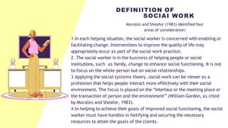 Morales and Sheafor (1983) identified four
areas of consideration:
1.In each helping situation, the social worker is concerned with enabling or
facilitating change. Interventions to improve the quality of life may
appropriately occur as part of the social work practice.
2 .The social worker is in the business of helping people or social
institutions, such as family, change to enhance social functioning. It is not
to focus on the whole person but on social relationships.
3.Applying the sociaI systems theory ,social work can be viewer as a
profession that helps people interact more efféctively with their social
environment. The focus is placed on the “interface or the meeting place or
the transaction of person and the environment'” (William Gordon, as cited
by Morales and Sheafor, 1983).
4.In helping to achieve their goals of improved social functioning, the social
worker must have handles in fortifying and securing the necessary
resources to attain the goals of the clients.
DEFINIITION OF
SOCIAI WORK
 