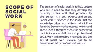 The concern of social work is to help people
who are in need so that they develop the
capacity to deal with their problems by
themselves. It is both science and an art.
Social work is science in the sense that the
knowiedge taken from different disciplines
form the Doy onowedge otasoca woker and
snene uses s theoreca aseo elpn capacity to
do it is known as skill. Hence. professional
social work with selected knowiedge and the
set of social work values, has to be
transformed into a professional service
SCOPE OF
SOCIAL
WORK
 