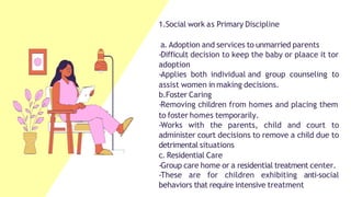 1.Social work as Primary Discipline
a. Adoption and services to unmarried parents
-Difficult decision to keep the baby or plaace it tor
adoption
-Applies both individual and group counseling to
assist women in making decisions.
b.Foster Caring
-Removing children from homes and placing them
to foster homes temporarily.
-Works with the parents, child and court to
administer court decisions to remove a child due to
detrimental situations
c. Residential Care
-Group care home or a residential treatment center.
-These are for children exhibiting anti-social
behaviors that require intensive treatment
 