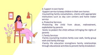 d.Support in own home
-Support service to keep children in their own homes
-Counselling family consultations, clients with appropriate
institutions such as day care centers and home maker
service
e.Protective Services
-Protecting the child from abuse, maltreatment,
exploitation by parents
-Seeks to protect the child without infringing the rights of
parents
f.Family Services
-Family counseling involves family case work, family group
work and family therapy
-Family life education strengthens family relationships
through educational activities to prevent family breakdown
 