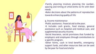 -Family planning involves planning the number,
spacing and timing of child births to fit with their
needs
-Make decisions about the patterns of reproduction
towards enhancing quality of life
g. Income maintenance
-Public assistance, financial aid to the poor.
-It includes cash grants, food stamps, general
assistance such as hospital and medical care, and
supplemental security income.
-Social Insurance, social provisions that funded by
employers and employees through contnbutions to
a specific program.
-Other forms, cash in kind benefits, emergency
support funds, and other resources that can be used
by the poor for food and shelte
 