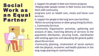 Social
Work a s
a n Equal
Partner
a. Support for people in their own homes program
-Helping older people remain in their homes and linking
them with community
programs such as health care, meals and home care
services.
b.Support for people in the long term care facilities
-Refers to nursing homes or other group living facilities
c. Community Services
-Community Organization activities, gathering and
analysis of data, matching delivery of services to the
population distribution, securing funds, coordination
with existing agencies and educating the general public
about the services
-Community planning, involvement of social workers
with the physical, economic and health planners in the
long-range planning of communitiess
 