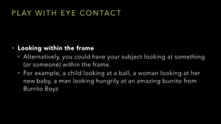 P L AY W I T H E Y E C O N TA C T
• Looking within the frame
• Alternatively, you could have your subject looking at something
(or someone) within the frame.
• For example, a child looking at a ball, a woman looking at her
new baby, a man looking hungrily at an amazing burrito from
Burrito Boyz
 
