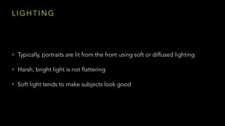 L I G H T I N G
• Typically, portraits are lit from the front using soft or diffused lighting
• Harsh, bright light is not flattering
• Soft light tends to make subjects look good
 