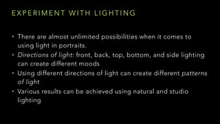 E X P E R I M E N T W I T H L I G H T I N G
• There are almost unlimited possibilities when it comes to
using light in portraits.
• Directions of light: front, back, top, bottom, and side lighting
can create different moods
• Using different directions of light can create different patterns
of light
• Various results can be achieved using natural and studio
lighting
 