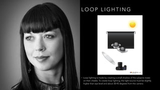 L O O P L I G H T I N G
• Loop lighting is made by creating a small shadow of the subjects noses
on their cheeks. To create loop lighting, the light source must be slightly
higher than eye level and about 30-45 degrees from the camera
 