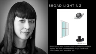 B R O A D L I G H T I N G
• Broad lighting is not so much a particular pattern, but a style of
lighting. Any of the following patterns of light can be either
broad or short: loop, Rembrandt, split.
 