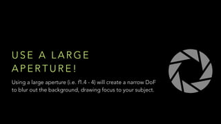 U S E A L A R G E
A P E R T U R E !
Using a large aperture (i.e. f1.4 - 4) will create a narrow DoF
to blur out the background, drawing focus to your subject.
 