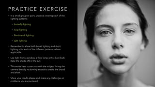 P R A C T I C E E X E R C I S E
• In a small group or pairs, practice creating each of the
lighting patterns:
• butterfly lighting
• loop lighting
• Rembrandt lighting
• split lighting
• Remember to show both broad lighting and short
lighting – for each of the different patterns, where
applicable.
• Use light from a window, a floor lamp with a bare bulb
(take the shade off) or the sun
• This works best to start out with the subject facing the
camera directly, no turning except to create the broad
and short.
• Share your results please and share any challenges or
problems you encountered.
 