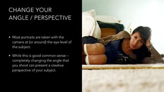 CHANGE YOUR
ANGLE / PERSPECTIVE
• Most portraits are taken with the
camera at (or around) the eye level of
the subject.
• While this is good common sense –
completely changing the angle that
you shoot can present a creative
perspective of your subject.
 