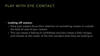 P L AY W I T H E Y E C O N TA C T
• Looking off camera:
• Have your subject focus their attention on something unseen or outside
the field of view of your camera.
• This can create a feeling of candidness and also create a little intrigue
and interest as the viewer of the shot wonders what they are looking at. 
 