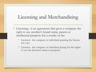 Licensing and Merchandising
• Licensing: is an agreement that gives a company the
right to use another’s brand name, patent or
intellectual property for a royalty or fee
• Licensor: the company or individual granting the license
for a fee

• Licensee: the company or individual paying for the rights
to use the licensor’s name or property

 