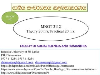 MNGT 3112
Theory 20 hrs, Practical 20 hrs.
Rajarata University of Sri Lanka
P.B. Dharmasena
0777-613234, 0717-613234
dharmasenapb@ymail.com, dharmasenapb@gmail.com
Rajarata University of Sri Lanka
P.B. Dharmasena
0777-613234, 0717-613234
dharmasenapb@ymail.com, dharmasenapb@gmail.com
https://independent.academia.edu/PunchiBandageDharmasena
https://www.researchgate.net/profile/Punchi_Bandage_Dharmasena/contributions
http://www.slideshare.net/DharmasenaPb
LESSON
SIX
 