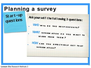 Planning a survey Ask yourself the following 3 questions: WHO  will be the respondents? WHAT  information do you want to  learn from them? HOW  can you effectively get that information? Start-up questions  