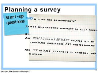 Planning a survey WHO  will be the respondents? Select respondents relevant to your focus Eg:  Ask  computer hardware  related q’s to hardware engineers / IT professionals Ask  toy  related questions to children and mothers Start-up  questions 