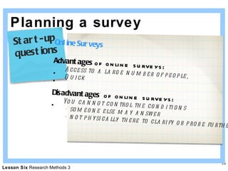 Planning a survey Online Surveys Advantages  of online surveys: Access to a large number of people,  Quick Disadvantages  of online surveys: You cannot control the conditions   - someone else may answer   - not physically there to clarify or probe further Start-up  questions 