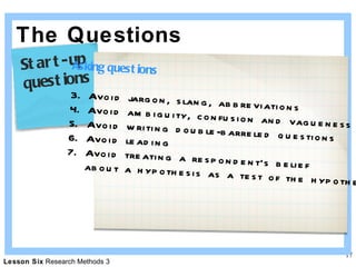 The Questions Asking questions Avoid jargon, slang, abbreviations Avoid ambiguity, confusion and vagueness Avoid writing double-barreled questions Avoid leading  Avoid treating a respondent’s belief  about a hypothesis as a test of the hypothesis Start-up  questions 