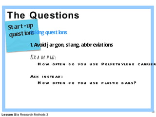 The Questions Asking questions 1. Avoid jargon, slang, abbreviations Example: How often do you use Polyethylene carriers? Ask instead: How often do you use plastic bags? Start-up  questions 
