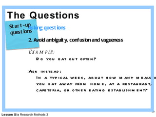 The Questions Asking questions 2. Avoid ambiguity, confusion and vagueness Example: Do you eat out often? Ask instead: In a typical week, about how many meals do  you eat away from home, at a restaurant, cafeteria, or other eating establishment? Start-up  questions 
