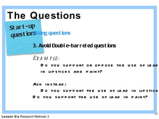 The Questions Asking questions 3. Avoid Double-barreled questions Example: Do you support or oppose the use of lead  in lipsticks and paint? Ask instead: Do you support the use of lead in lipsticks? Do you support the use of lead in paint? Start-up  questions 