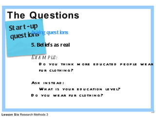 The Questions Asking questions 5. Beliefs as real Example: Do you think more educated people wear  fur clothing? Ask instead: What is your education level? Do you wear fur clothing? Start-up  questions 