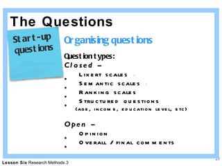 The Questions Organising questions Question types: Closed – Likert scales   Semantic scales   Ranking scales Structured questions  (age, income, education level, etc) Open – Opinion Overall / final comments Start-up  questions 
