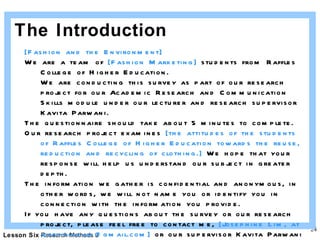 The Introduction [Fashion and the Environment] We are a team of  [Fashion Marketing]  students from Raffles College of Higher Education.  We are conducting this survey as part of our research project for our Academic Research and Communication Skills module under our lecturer and research supervisor Kavita Parwani.  The questionnaire should take about 5 minutes to complete.  Our research project examines  [the attitudes of the students of Raffles College of Higher Education towards the reuse, reduction and recycling of clothing.]  We hope that your response will help us understand our subject in greater depth.  The information we gather is confidential and anonymous, in other words, we will not name you or identify you in connection with the information you provide.  If you have any questions about the survey or our research project, please feel free to contact me,  [Josephine Lim, at josephinelim@gmail.com]  or our supervisor Kavita Parwani at kavitaparwani@raffles-college.edu.sg  