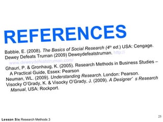 REFERENCES Babbie, E. (2008).  The Basics of Social Research (4 th  ed .) USA: Cengage. Dewey Defeats Truman (2009) Deweydefeatstruman.  http:// www.deweydefeatstruman.com / Ghauri, P. & Gronhaug, K. (2005). Research Methods in Business Studies – A Practical Guide, Essex: Pearson Neuman, WL. (2009).  Understanding Research . London: Pearson.  Visocky O’Grady, K. & Visocky O’Grady, J. (2009).  A Designer’s Research Manual , USA: Rockport.  