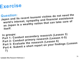 Exercise  Question: Japan and its recent tsunami victims do not need the world’s interest, sympathy and financial assistance as Japan is a wealthy nation that can take care of itself. In groups: Part 1: Conduct secondary research (Lesson 3) Part 2: Conduct primary research (Lesson 4-5) Part 3: Evaluate the research (Lesson 6) Part 4: Submit a short report on your findings (Lesson 7) 