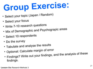Group Exercise: Select your topic (Japan / Random) Select your focus Write 7-10 research questions  Mix of Demographic and Psychograpic areas Select 10 respondents Do the survey Tabulate and analyse the results Optional: Calculate margin of error Findings? Write out your findings, and the analysis of these findings. 