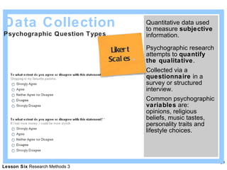 Quantitative data used to measure  subjective  information. Psychographic research attempts to  quantify the qualitative . Collected via a  questionnaire  in a survey or structured interview. Common psychographic  variables  are: opinions, religious beliefs, music tastes, personality traits and lifestyle choices. Data Collection Psychographic Question Types  Likert  Scales   
