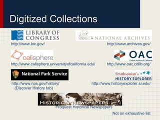 Digitized Collections

http://www.loc.gov/                                   http://www.archives.gov/




http://www.calisphere.universityofcalifornia.edu/     http://www.oac.cdlib.org/



http://www.nps.gov/history/                   http://www.historyexplorer.si.edu/
  (Discover History tab)



                         Proquest Historical Newspapers
                                                          Not an exhaustive list
 