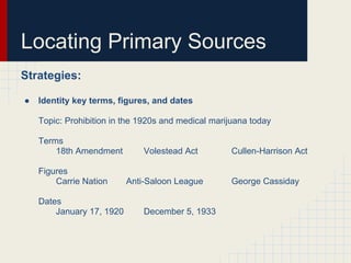 Locating Primary Sources
Strategies:

●   Identity key terms, figures, and dates

    Topic: Prohibition in the 1920s and medical marijuana today

    Terms
        18th Amendment         Volestead Act        Cullen-Harrison Act

    Figures
        Carrie Nation      Anti-Saloon League       George Cassiday

    Dates
        January 17, 1920       December 5, 1933
 