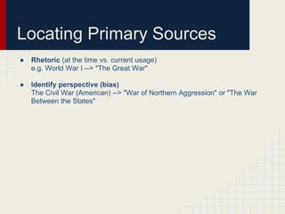 Locating Primary Sources
●   Rhetoric (at the time vs. current usage)
    e.g. World War I --> "The Great War"

●   Identify perspective (bias)
    The Civil War (American) --> "War of Northern Aggression" or "The War
    Between the States"
 